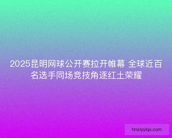 2025昆明网球公开赛拉开帷幕 全球近百名选手同场竞技角逐红土荣耀 2025昆明网球公开赛拉开帷幕 全球近百名选手同场竞技角逐红土荣耀
