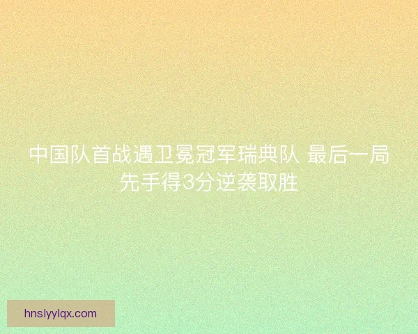 中国队首战遇卫冕冠军瑞典队 最后一局先手得3分逆袭取胜 中国队首战遇卫冕冠军瑞典队 最后一局先手得3分逆袭取胜