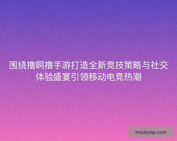 围绕撸啊撸手游打造全新竞技策略与社交体验盛宴引领移动电竞热潮