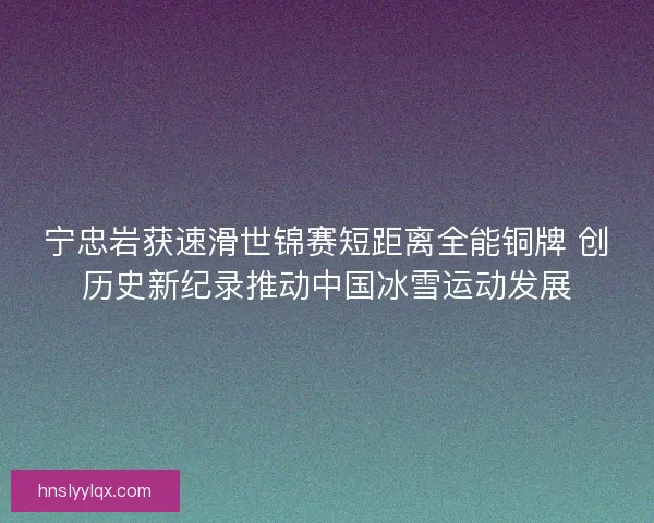 宁忠岩获速滑世锦赛短距离全能铜牌 创历史新纪录推动中国冰雪运动发展