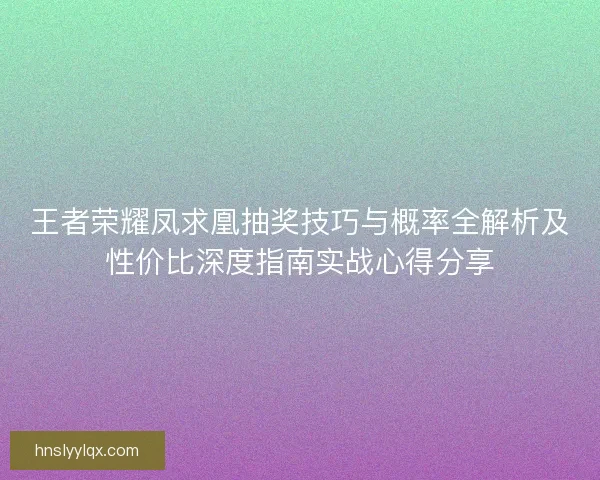 王者荣耀凤求凰抽奖技巧与概率全解析及性价比深度指南实战心得分享