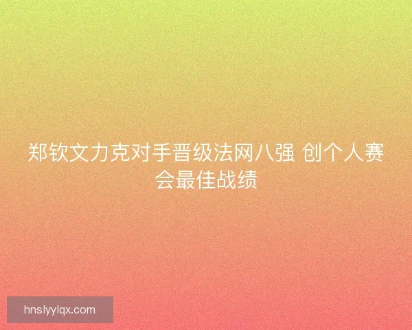 郑钦文力克对手晋级法网八强 创个人赛会最佳战绩