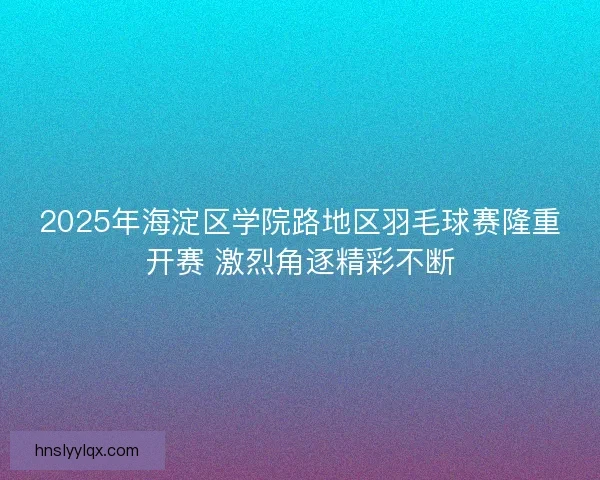 2025年海淀区学院路地区羽毛球赛隆重开赛 激烈角逐精彩不断 2025年海淀区学院路地区羽毛球赛隆重开赛 激烈角逐精彩不断