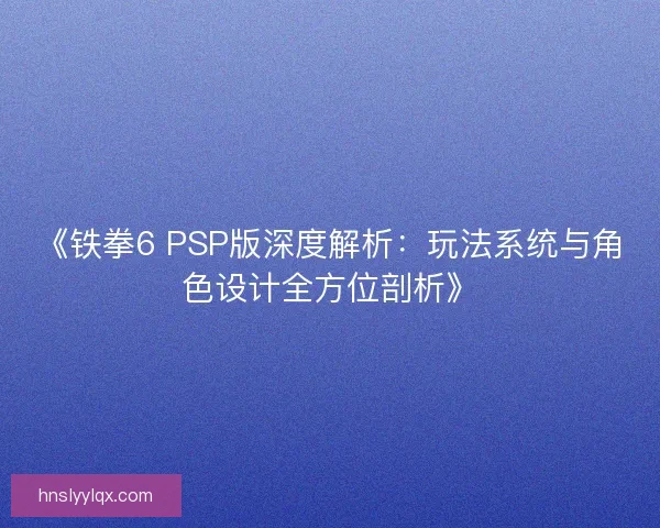 《铁拳6 PSP版深度解析：玩法系统与角色设计全方位剖析》