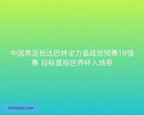 中国男足抵达巴林全力备战世预赛18强赛 目标直指世界杯入场券 中国男足抵达巴林全力备战世预赛18强赛 目标直指世界杯入场券