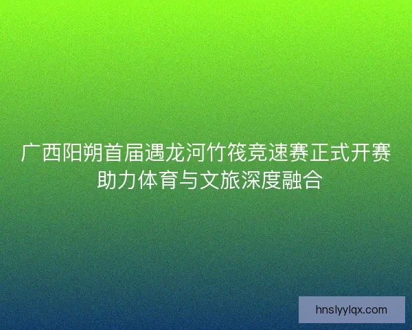 广西阳朔首届遇龙河竹筏竞速赛正式开赛 助力体育与文旅深度融合