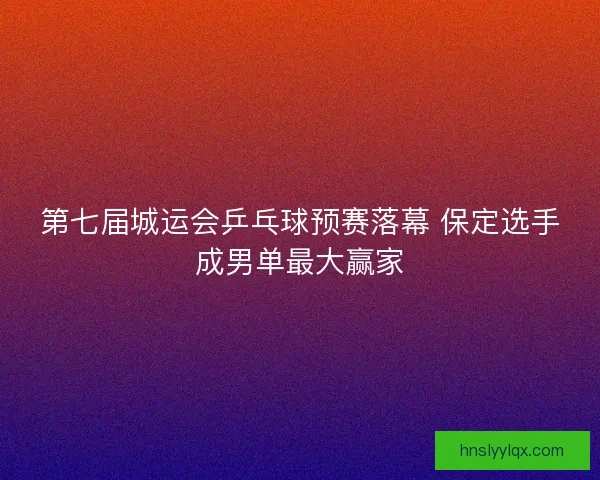 第七届城运会乒乓球预赛落幕 保定选手成男单最大赢家