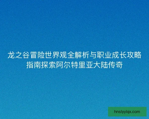 龙之谷冒险世界观全解析与职业成长攻略指南探索阿尔特里亚大陆传奇