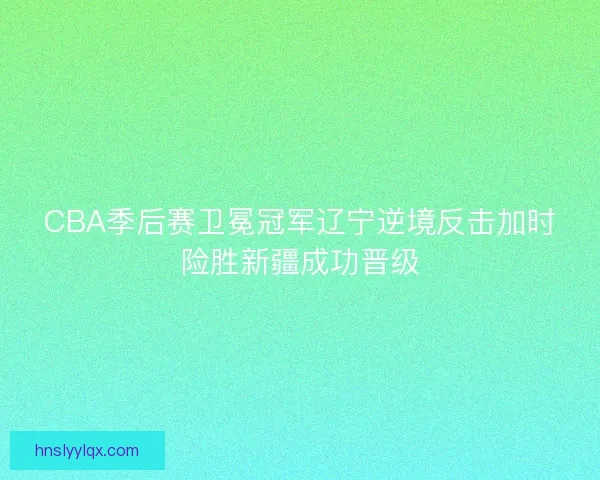 CBA季后赛卫冕冠军辽宁逆境反击加时险胜新疆成功晋级