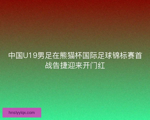 中国U19男足在熊猫杯国际足球锦标赛首战告捷迎来开门红 中国U19男足在熊猫杯国际足球锦标赛首战告捷迎来开门红