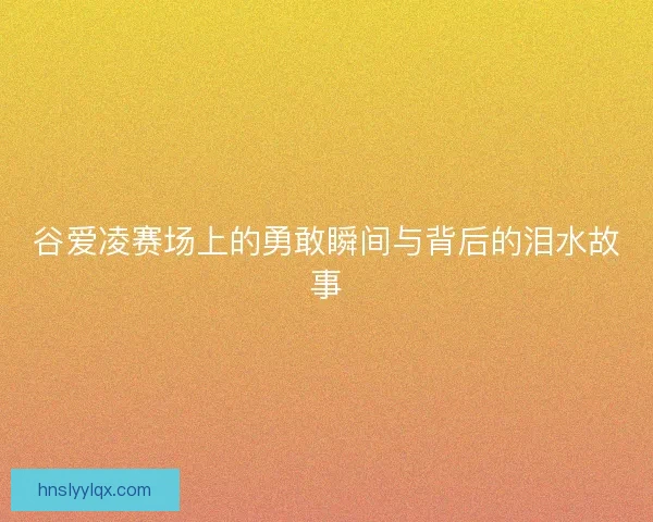 谷爱凌赛场上的勇敢瞬间与背后的泪水故事