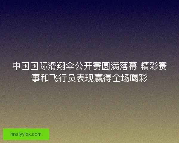中国国际滑翔伞公开赛圆满落幕 精彩赛事和飞行员表现赢得全场喝彩 中国国际滑翔伞公开赛圆满落幕 精彩赛事和飞行员表现赢得全场喝彩