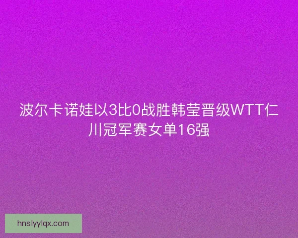 波尔卡诺娃以3比0战胜韩莹晋级WTT仁川冠军赛女单16强 波尔卡诺娃以3比0战胜韩莹晋级WTT仁川冠军赛女单16强
