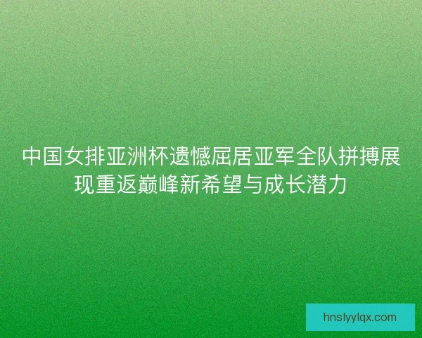 中国女排亚洲杯遗憾屈居亚军全队拼搏展现重返巅峰新希望与成长潜力