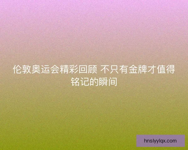 伦敦奥运会精彩回顾 不只有金牌才值得铭记的瞬间