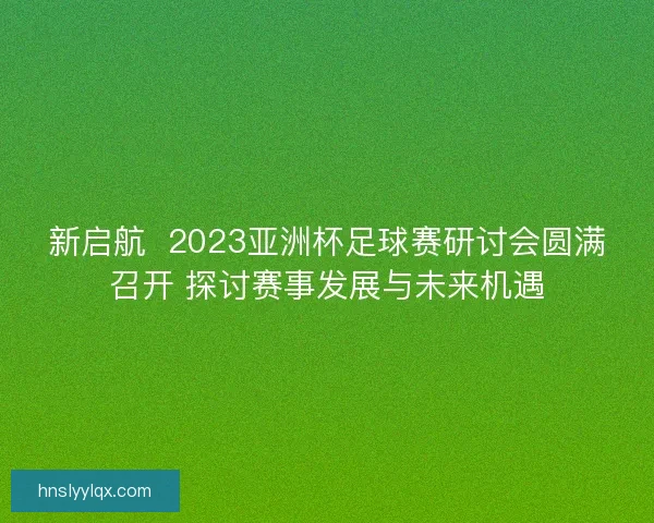 新启航  2023亚洲杯足球赛研讨会圆满召开 探讨赛事发展与未来机遇