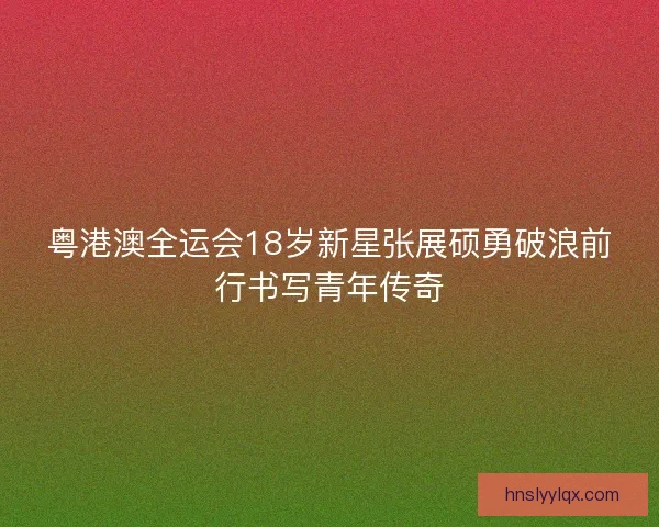 粤港澳全运会18岁新星张展硕勇破浪前行书写青年传奇