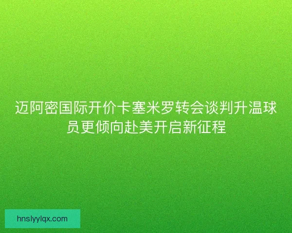 迈阿密国际开价卡塞米罗转会谈判升温球员更倾向赴美开启新征程