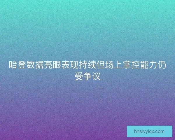 哈登数据亮眼表现持续但场上掌控能力仍受争议