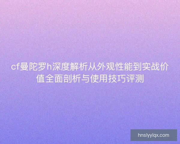 cf曼陀罗h深度解析从外观性能到实战价值全面剖析与使用技巧评测
