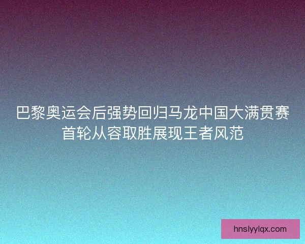 巴黎奥运会后强势回归马龙中国大满贯赛首轮从容取胜展现王者风范