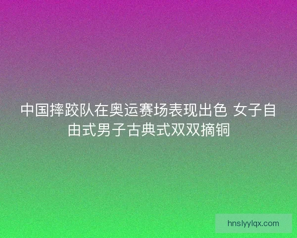 中国摔跤队在奥运赛场表现出色 女子自由式男子古典式双双摘铜 中国摔跤队在奥运赛场表现出色 女子自由式男子古典式双双摘铜