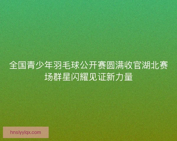 全国青少年羽毛球公开赛圆满收官湖北赛场群星闪耀见证新力量 全国青少年羽毛球公开赛圆满收官湖北赛场群星闪耀见证新力量