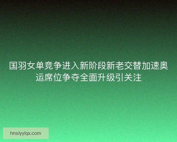 国羽女单竞争进入新阶段新老交替加速奥运席位争夺全面升级引关注 国羽女单竞争进入新阶段新老交替加速奥运席位争夺全面升级引关注